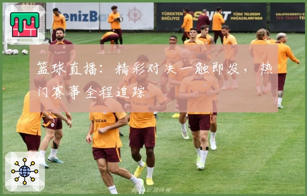 篮球直播：精彩对决一触即发，热门赛事全程追踪