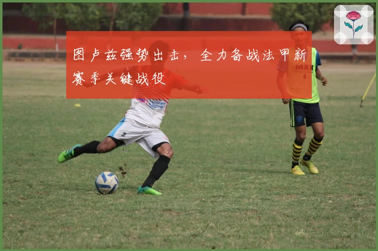 图卢兹强势出击，全力备战法甲新赛季关键战役