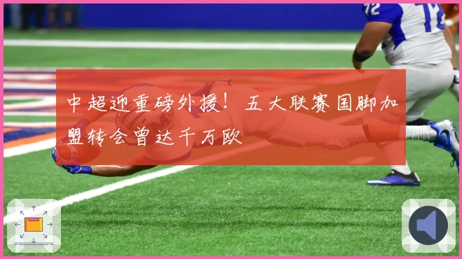 中超迎重磅外援！五大联赛国脚加盟转会曾达千万欧