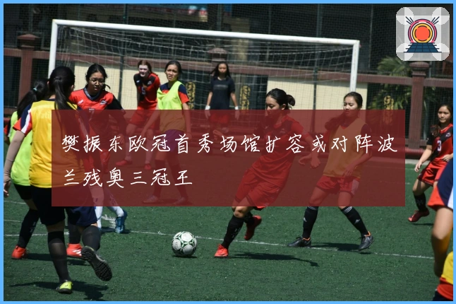 樊振东欧冠首秀场馆扩容或对阵波兰残奥三冠王