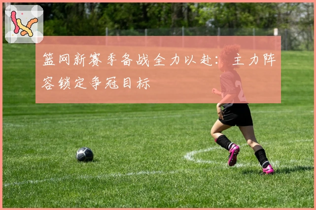 篮网新赛季备战全力以赴：主力阵容锁定争冠目标