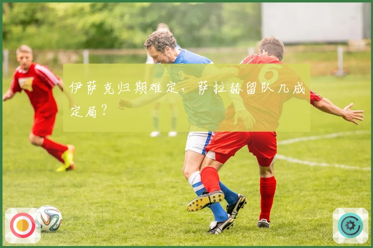 伊萨克归期难定，萨拉赫留队几成定局？