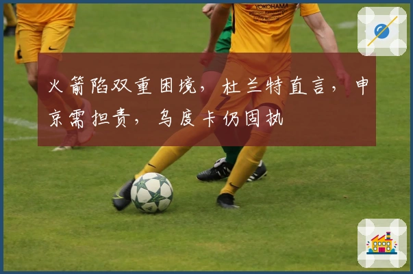 火箭陷双重困境，杜兰特直言，申京需担责，乌度卡仍固执