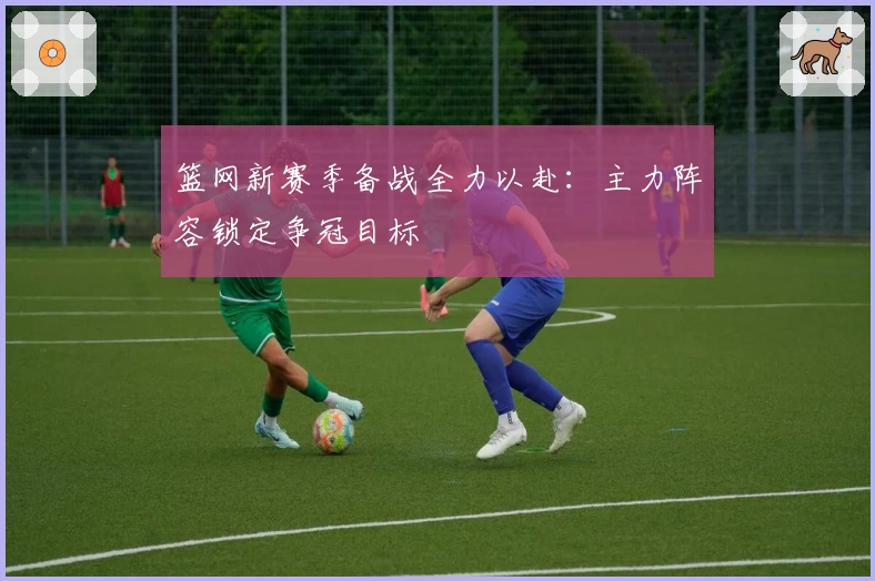 篮网新赛季备战全力以赴：主力阵容锁定争冠目标