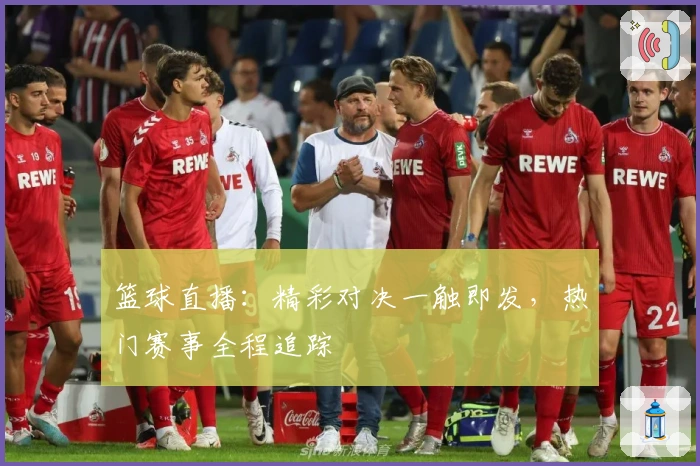 篮球直播:精彩对决一触即发,热门赛事全程追踪