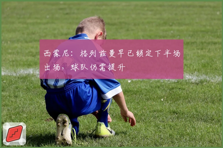 西蒙尼：格列兹曼早已锁定下半场出场，球队仍需提升